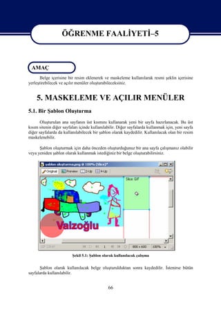ÖĞRENME FAALİYETİ–5

                   ÖĞRENME FAALİYETİ–5

 AMAÇ
       Belge içerisine bir resim eklenerek ve maskeleme kullanılarak resmi şeklin içerisine
yerleştirebilecek ve açılır menüler oluşturabileceksiniz.


    5. MASKELEME VE AÇILIR MENÜLER
5.1. Bir Şablon Oluşturma
       Oluşturulan ana sayfanın üst kısmını kullanarak yeni bir sayfa hazırlanacak. Bu üst
kısım sitenin diğer sayfaları içinde kullanılabilir. Diğer sayfalarda kullanmak için, yeni sayfa
diğer sayfalarda da kullanılabilecek bir şablon olarak kaydedilir. Kullanılacak olan bir resim
maskelenebilir.

      Şablon oluşturmak için daha önceden oluşturduğunuz bir ana sayfa çalışmanız olabilir
veya yeniden şablon olarak kullanmak istediğiniz bir belge oluşturabilirsiniz.




                         Şekil 5.1: Şablon olarak kullanılacak çalışma


      Şablon olarak kullanılacak belge oluşturulduktan sonra kaydedilir. İstenirse bütün
sayfalarda kullanılabilir.


                                              66
 