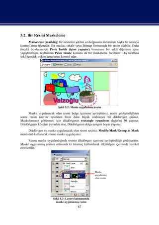 5.2. Bir Resmi Maskeleme
       Maskeleme (masking) bir nesnenin şeklini ve dolgusunu kullanarak başka bir nesneyi
kontrol etme işlemidir. Bir maske, vektör veya Bitmap formatında bir resim olabilir. Daha
önceki derslerimizde Paste Inside (içine yapıştır) komutunu bir şekli diğerinin içine
yapıştırılmıştı. Kullanılan Paste Inside komutu da bir maskeleme biçimidir. Dış taraftaki
şekil içerdeki şeklin kenarlarını kontrol eder.




                             Şekil 5.2: Maske uygulanmış resim

      Maske uygulanacak olan resmi belge içerisine yerleştiriniz, resim yerleştirildikten
sonra resim üzerine resimden biraz daha büyük olabilecek bir dikdörtgen çiziniz.
Maskelemenin görünmesi için dikdörtgenin rectangle roundness değerini 50 yapınız.
Dikdörtgenin köşeleri yuvarlak olur. Dikdörtgenin dolgu rengini beyaz yapınız.
     Dikdörtgen ve maske uygulanacak olan resmi seçiniz, Modify/Mask/Group as Mask
menüsünü kullanarak resme maske uygulayınız.
        Resme maske uygulandığında resmin dikdörtgen içerisine yerleştirildiği görülecektir.
Maske uygulanmış resmin ortasında ki tutamaç kullanılarak dikdörtgen içerisinde hareket
ettirilebilir.




                                                         Maske
                                                         uygulanmış
                                                         olan resim




                         Şekil 5.3: Layers katmanında
                           maske uygulanmış resim
                                            67
 