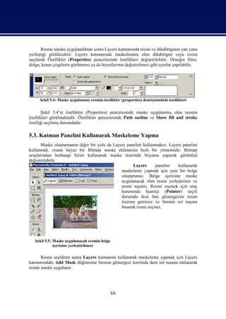 Resme maske uygulandıktan sonra Layers katmanında resim ve dikdörtgenin yan yana
yerleştiği görülecektir. Layers katmanında maskelenmiş olan dikdörtgen veya resim
seçilerek Özellikler (Properties) penceresinde özellikleri değiştirilebilir. Örneğin filtre,
dolgu, kenar çizgilerin görünmesi ya da boyutlarının değiştirilmesi gibi ayarlar yapılabilir.




      Şekil 5.4: Maske uygulanmış resmin özellikler (properties) denetçisindeki özellikleri


       Şekil 5.4’te özellikler (Properties) penceresinde maske uygulanmış olan resmin
özellikleri görülmektedir. Özellikler penceresinde Path outline ve Show fill and stroke
özelliği seçilmiş durumdadır.

5.3. Katman Panelini Kullanarak Maskeleme Yapma
       Maske oluşturmanın diğer bir yolu da Layers panelini kullanmaktır. Layers panelini
kullanmak, resme beyaz bir Bitmap maske eklemenin hızlı bir yöntemidir. Bitmap
araçlarından herhangi birini kullanarak maske üzerinde boyama yaparak görünüşü
değiştirilebilir.
                                                      Layers      panelini    kullanarak
                                                maskeleme yapmak için yeni bir belge
                                                oluşturunuz. Belge içerisine maske
                                                uygulanacak olan resmi yerleştiriniz ve
                                                resmi seçiniz. Resmi seçmek için araç
                                                kutusunda İşaretçi (Pointer) seçili
                                                durumda iken fare göstergecini resim
                                                üzerine getiriniz ve farenin sol tuşuna
                                                basarak resmi seçiniz.




   Şekil 5.5: Maske uygulanacak resmin belge
              içerisine yerleştirilmesi

      Resmi seçtikten sonra Layers katmanını kullanarak maskeleme yapmak için Layers
katmanındaki Add Mask düğmesine farenin göstergeci üzerinde iken sol tuşuna tıklanarak
resme maske uygulanır.




                                               68
 