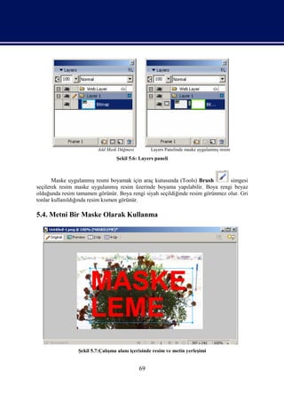 Add Mask Düğmesi         Layers Panelinde maske uygulanmış resim
                                  Şekil 5.6: Layers paneli



       Maske uygulanmış resmi boyamak için araç kutusunda (Tools) Brush        simgesi
seçilerek resim maske uygulanmış resim üzerinde boyama yapılabilir. Boya rengi beyaz
olduğunda resim tamamen görünür. Boya rengi siyah seçildiğinde resim görünmez olur. Gri
tonlar kullanıldığında resim kısmen görünür.

5.4. Metni Bir Maske Olarak Kullanma




                 Şekil 5.7:Çalışma alanı içerisinde resim ve metin yerleşimi


                                             69
 