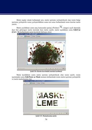 Metni maske olarak kullanmak için, metin içerisine yerleştirilecek olan resim belge
içerisine yerleştirilir resim yerleştirildikten sonra text aracı kullanılarak resim üzerine metin
yazılır.
      Metin yazıldıktan sonra araç kutusunda işaretçi (Pointer)    simgesi seçili durumda
iken fare göstergeci metin üzerinde iken metin seçilir, metin seçildikten sonra Edit/Cut
(Ctrl + X) kullanılarak metin kesilerek hafızaya alınır.




                          Şekil 5.8: Resim üzerindeki metnin kesilmesi

      Metin kesildikten sonra metin içersine yerleştirilecek olan resim seçilir, resim
seçiminden sonra Edit/Paste as Mask komutu kullanılarak resim metin içerisine yerleştirilir
ve metin maskelenmiş olur.




                                 Şekil 5.9: Maskelenmiş metin

                                               70
 