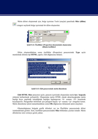 Metin dilimi oluşturmak için, belge içerisine Tools (araçlar) panelinde Slice (dilim)
     simgesi seçilerek belge içerisinde bir dilim oluşturulur.




                 Şekil 5.12: Özellikler (Properties) denetçisinde oluşturulan
                                       dilimin özellikleri


     Dilim oluşturulduktan sonra özellikler (Properties) penceresinde Type açılır
menüsünde dilimin tipi HTML yapılır, Edit düğmesine tıklanır.




                        Şekil 5.13: Edit penceresinde metin düzenleme


       Edit HTML Slice penceresi açılır, pencere içerisinde oluşturulan metin kes / kopyala
yöntemi kullanılarak yerleştirilir. Oluşturulan metin HTML olarak aktarılacağından metin
başlığı koyu yapılmak istendiğinde başlığın başlangıcına <b> sonuna </b> konularak
koyulaştırılır. Paragrafları belirtmek için paragraf başına <p> sonuna </p> simgeleri konur.
Metin düzenleme işlemi tamamlandıktan sonra OK düğmesine tıklanarak işlem onaylanır.

      Oluşturduğumuz belgede grafik dilimleri var ise Özellikler penceresinde dilimi
isimlendirmek gerekir. İsim, özellikler penceresindeki Slice bölümüne yazılan isimdir. Metin
dilimlerine isim vermeye gerek yoktur.




                                             72
 