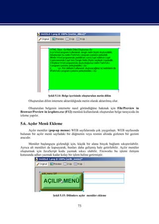 Şekil 5.14: Belge içerisinde oluşturulan metin dilim
      Oluşturulan dilim internete aktarıldığında metin olarak aktarılmış olur.

      Oluşturulan belgenin internette nasıl göründüğüne bakmak için File/Preview in
Browser/Preview in iexplore.exe (F12) menüsü kullanılarak oluşturulan belge tarayıcıda ön
izleme yapılır.

5.6. Açılır Menü Ekleme
      Açılır menüler (pop-up menus) WEB sayfalarında çok yaygınlaştı. WEB sayfasında
bulunan bir açılır menü sayfadaki bir düğmenin veya resmin altında gizlenen bir gezinti
aracıdır.
      Menüler başlangıçta gizlendiği için, küçük bir alana birçok bağlantı sıkıştırılabilir.
Ayrıca alt menüleri de kapsayarak, bunları daha gelişmiş hale getirilebilir. Açılır menüler
oluşturmak için JavaScript kodu yazmak sıkıcı olabilir. Fireworks bu işlemi iletişim
kutusunda adları yazmak kadar kolay bir işlem haline getirmiştir.




                         Şekil 5.15: Dilimlere açılır menüler ekleme


                                             73
 