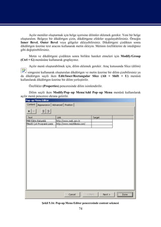 Açılır menüler oluşturmak için belge içerisine dilimler eklemek gerekir. Yeni bir belge
oluşturalım. Belgeye bir dikdörtgen çizin, dikdörtgene efektler uygulayabilirsiniz. Örneğin
Inner Bevel, Outer Bevel veya gölgeler ekleyebilirsiniz. Dikdörtgeni çizdikten sonra
dikdörtgen üzerine text aracını kullanarak metin ekleyin. Metinin özelliklerini de istediğiniz
gibi değiştirebilirsiniz.
      Metin ve dikdörtgeni çizdikten sonra birlikte hareket etmeleri için Modify/Group
(Ctrl + G) menüsüne kullanarak gruplayınız.
      Açılır menü oluşturabilmek için, dilim eklemek gerekir. Araç kutusunda Slice (dilim)
     simgesini kullanarak oluşturulan dikdörtgen ve metin üzerine bir dilim çizebilirsiniz ya
da dikdörtgen seçili iken Edit/Inser/Rectangular Slice (Alt + Shift + U) menüsü
kullanılarak dikdörtgen üzerine bir dilim yerleştirilir.
      Özellikler (Properties) penceresinde dilim isimlendirilir.
       Dilim seçili iken Modify/Pop–up Menu/Add Pop–up Menu menüsü kullanılarak
açılır menü penceresi ekrana getirilir.




                Şekil 5.16: Pop-up Menu Editor penceresinde content sekmesi
                                             74
 
