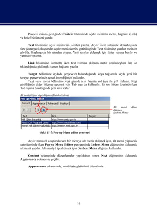 Pencere ekrana geldiğinde Content bölümünde açılır menünün metin, bağlantı (Link)
ve hedef bölümleri yazılır.

       Text bölümüne açılır menülerin isimleri yazılır. Açılır menü internete aktarıldığında
fare göstergeci oluşturulan açılır menü üzerine getirildiğinde Text bölümüne yazılan metinler
görülür. Başlangıçta bir satırdan oluşur. Yeni satırlar eklemek için Enter tuşuna basılır ve
yeni satır eklenir.

       Link bölümüne internette iken text kısmına eklenen metin üzerindeyken fare ile
tıklandığında gidilmek istenen bağlantı yazılır.

       Target bölümüne sayfada çerçeveler bulunduğunda veya bağlantılı sayfa yeni bir
tarayıcı penceresinde açmak istendiğinde kullanılır.
       Text veya metin bölümüne veri girmek için farenin sol tuşu ile çift tıklanır. Bilgi
girildiğinde diğer hücreye geçmek için Tab tuşu da kullanılır. En son hücre üzerinde iken
Tab tuşuna basıldığında yeni satır ekler.

Alt menüyü İptal etme düğmesi (Outdent Menu)



                                                                          Alt    menü     eklme
                                                                          düğmesi
                                                                          (Indent Menu)




                  Şekil 5.17: Pop-up Menu editor penceresi


       Açılır menüler oluşturulurken bir menüye alt menü eklemek için, alt menü yapılacak
satır üzerinde iken Pop-up Menu Editor penceresinde Indent Menu düğmesine tıklanarak
alt menü yapılır. Alt menüyü iptal etmek için Outdent Menu düğmesi kullanılır.

     Content sekmesinde düzenlemeler yapıldıktan sonra Next düğmesine tıklanarak
Appearance sekmesine geçilir.

       Apprearance sekmesinde, menülerin görünümü düzenlenir.




                                               75
 