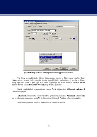 Şekil 5.18: Pop-up Menu Editor penceresinde appearance sekmesi


      Up State seçeneklerinde, öğenin başlangıçtaki metin ve hücre rengi seçilir, Over
State seçeneklerinde, imleç öğenin üzerine getirildiğinde görüntülenecek metin ve hücre
rengi ayarlanır. Font ta yazı tipi, size metin büyüklüğü ve açılır menüde Vertical menü
(dikey menü) ya da Horizontal Menü (yatay menü) ayarlanır.

     Menü görünümleri ayarlandıktan sonra Next düğmesine tıklanarak Advanced
Sekmesine geçilir.

      Advanced sekmesinde, açılır menüdeki görünümü ayarlanır. Advanced sekmesinde
de ayarlamalar yapıldıktan sonra Next düğmesine tıklanarak Position sekmesine geçilir.

     Position sekmesinde menü ve alt menülerin konumları seçilir.




                                          76
 