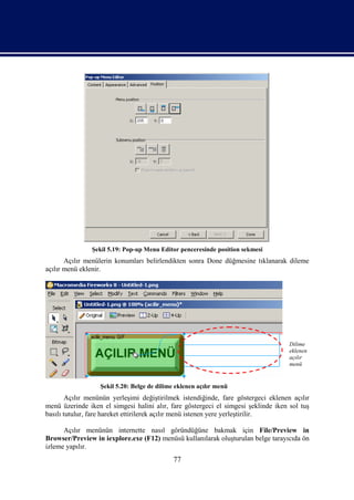Şekil 5.19: Pop-up Menu Editor penceresinde position sekmesi
       Açılır menülerin konumları belirlendikten sonra Done düğmesine tıklanarak dileme
açılır menü eklenir.




                                                                                    Dilime
                                                                                    eklenen
                                                                                    açılır
                                                                                    menü


                  Şekil 5.20: Belge de dilime eklenen açılır menü
        Açılır menünün yerleşimi değiştirilmek istendiğinde, fare göstergeci eklenen açılır
menü üzerinde iken el simgesi halini alır, fare göstergeci el simgesi şeklinde iken sol tuş
basılı tutulur, fare hareket ettirilerek açılır menü istenen yere yerleştirilir.

      Açılır menünün internette nasıl göründüğüne bakmak için File/Preview in
Browser/Preview in iexplore.exe (F12) menüsü kullanılarak oluşturulan belge tarayıcıda ön
izleme yapılır.
                                            77
 