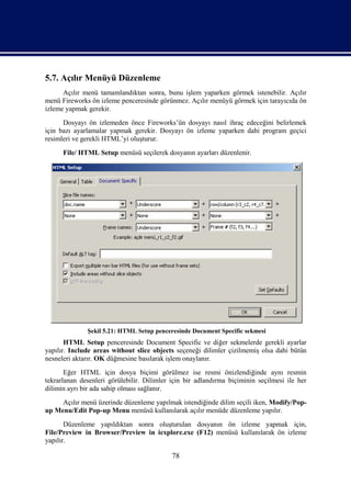 5.7. Açılır Menüyü Düzenleme
      Açılır menü tamamlandıktan sonra, bunu işlem yaparken görmek istenebilir. Açılır
menü Fireworks ön izleme penceresinde görünmez. Açılır menüyü görmek için tarayıcıda ön
izleme yapmak gerekir.
      Dosyayı ön izlemeden önce Fireworks’ün dosyayı nasıl ihraç edeceğini belirlemek
için bazı ayarlamalar yapmak gerekir. Dosyayı ön izleme yaparken dahi program geçici
resimleri ve gerekli HTML’yi oluşturur.
      File/ HTML Setup menüsü seçilerek dosyanın ayarları düzenlenir.




              Şekil 5.21: HTML Setup penceresinde Document Specific sekmesi
       HTML Setup penceresinde Document Specific ve diğer sekmelerde gerekli ayarlar
yapılır. Include areas without slice objects seçeneği dilimler çizilmemiş olsa dahi bütün
nesneleri aktarır. OK düğmesine basılarak işlem onaylanır.
       Eğer HTML için dosya biçimi görülmez ise resmi önizlendiğinde aynı resmin
tekrarlanan desenleri görülebilir. Dilimler için bir adlandırma biçiminin seçilmesi ile her
dilimin ayrı bir ada sahip olması sağlanır.
     Açılır menü üzerinde düzenleme yapılmak istendiğinde dilim seçili iken, Modify/Pop-
up Menu/Edit Pop-up Menu menüsü kullanılarak açılır menüde düzenleme yapılır.
       Düzenleme yapıldıktan sonra oluşturulan dosyanın ön izleme yapmak için,
File/Preview in Browser/Preview in iexplore.exe (F12) menüsü kullanılarak ön izleme
yapılır.

                                            78
 