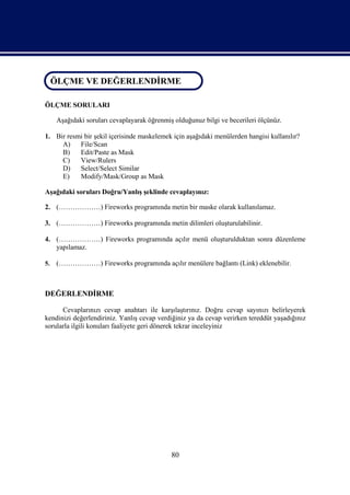 ÖLÇME VE DEĞERLENDİRME
 ÖLÇME VE DEĞERLENDİRME

ÖLÇME SORULARI

     Aşağıdaki soruları cevaplayarak öğrenmiş olduğunuz bilgi ve becerileri ölçünüz.

1. Bir resmi bir şekil içerisinde maskelemek için aşağıdaki menülerden hangisi kullanılır?
     A)    File/Scan
     B)    Edit/Paste as Mask
     C)    View/Rulers
     D)    Select/Select Similar
     E)    Modify/Mask/Group as Mask

Aşağıdaki soruları Doğru/Yanlış şeklinde cevaplayınız:

2. (………………) Fireworks programında metin bir maske olarak kullanılamaz.

3. (………………) Fireworks programında metin dilimleri oluşturulabilinir.

4. (………………) Fireworks programında açılır menü oluşturulduktan sonra düzenleme
   yapılamaz.

5.   (………………) Fireworks programında açılır menülere bağlantı (Link) eklenebilir.



DEĞERLENDİRME

      Cevaplarınızı cevap anahtarı ile karşılaştırınız. Doğru cevap sayınızı belirleyerek
kendinizi değerlendiriniz. Yanlış cevap verdiğiniz ya da cevap verirken tereddüt yaşadığınız
sorularla ilgili konuları faaliyete geri dönerek tekrar inceleyiniz




                                             80
 