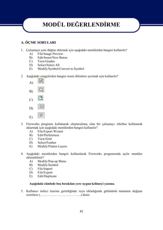 MODÜL DEĞERLENDİRME

                   MODÜL DEĞERLENDİRME
A. ÖÇME SORULARI

1. Çalışmaya yeni düğme eklemek için aşağıdaki menülerden hangisi kullanılır?
     A)   File/Image Preview
     B)   Edit/Insert/New Buton
     C)   View/Guides
     D)   Select/Select All
     E)   Modify/Symbol/Convert to Symbol

2. Aşağıdaki simgelerden hangisi resmi dilimlere ayırmak için kullanılır?

      A)

      B)

      C)

      D)

      E)
3. Fireworks programı kullanarak oluşturulmuş olan bir çalışmayı sihirbaz kullanarak
   aktarmak için aşağıdaki menülerden hangisi kullanılır?
     A)    File/Export Wizard
     B)    Edit/Preferences
     C)    View/Grid
     D)    Select/Feather
     E)    Modify/Flatten Layers

4. Aşağıdaki menülerden hangisi kullanılarak Fireworks programında açılır menüler
   eklenebilinir?
     A)    Modify/Pop-up Menu
     B)    Modify/Sembol
     C)    File/Import
     D)    File/Export
     E)    Edit/Duplicate

      Aşağıdaki cümlede boş bırakılan yere uygun kelimeyi yazınız.

5. Kullanıcı imleci üzerine getirdiğinde veya tıkladığında görünümü tamamen değişen
   resimlere (………………………………..) denir.




                                            81
 