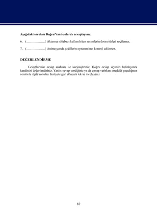 Aşağıdaki soruları Doğru/Yanlış olarak cevaplayınız.

6. (………………) Aktarma sihirbazı kullanılırken resimlerin dosya türleri seçilemez.

7. (………………) Animasyonda şekillerin oynatım hızı kontrol edilemez.


DEĞERLENDİRME

      Cevaplarınızı cevap anahtarı ile karşılaştırınız. Doğru cevap sayınızı belirleyerek
kendinizi değerlendiriniz. Yanlış cevap verdiğiniz ya da cevap verirken tereddüt yaşadığınız
sorularla ilgili konuları faaliyete geri dönerek tekrar inceleyiniz




                                            82
 