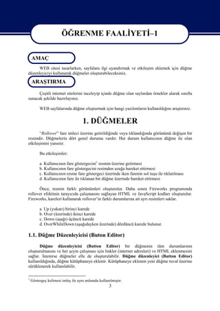 ÖĞRENME FAALİYETİ–1

                       ÖĞRENME FAALİYETİ–1
    AMAÇ
      WEB sitesi tasarlarken, sayfalara ilgi uyandırmak ve etkileşim eklemek için düğme
düzenleyiciyi kullanarak düğmeler oluşturabileceksiniz.

    ARAŞTIRMA

      Çeşitli internet sitelerini inceleyip içinde düğme olan saylardan örnekler alarak sınıfta
sunacak şekilde hazırlayınız.

         WEB sayfalarında düğme oluşturmak için hangi yazılımların kullanıldığını araştırınız.


                                    1. DÜĞMELER
       “Rollover” fare imleci üzerine getirildiğinde veya tıklandığında görünümü değişen bir
resimdir. Düğmelerin dört genel durumu vardır. Her durum kullanıcının düğme ile olan
etkileşimini yansıtır.

         Bu etkileşimler:

         a. Kullanıcının fare göstergecini1 resmin üzerine getirmesi
         b. Kullanıcının fare göstergecini resimden uzağa hareket ettirmesi
         c. Kullanıcının resme fare göstergeci üzerinde iken farenin sol tuşu ile tıklatılması
         d. Kullanıcının fare ile tıklanan bir düğme üzerinde hareket ettirmesi

      Önce, resmin farklı görünümleri oluşturulur. Daha sonra Fireworks programında
rollover efektinin tarayıcıda çalışmasını sağlayan HTML ve JavaScript kodları oluşturulur.
Fireworks, kareleri kullanarak rollover’in farklı durumlarına ait ayrı resimleri saklar.

         a. Up (yukarı) birinci karede
         b. Over (üzerinde) ikinci karede
         c. Down (aşağı) üçüncü karede
         d. OverWhileDown (aşağıdayken üzerinde) dördüncü karede bulunur.

1.1. Düğme Düzenleyicisi (Buton Editor)
       Düğme düzenleyicisi (Button Editor) bir düğmenin tüm durumlarının
oluşturulmasını ve her şeyin çalışması için linkler (internet adresleri) ve HTML eklenmesini
sağlar. İstenirse düğmeler elle de oluşturulabilir. Düğme düzenleyici (Button Editor)
kullanıldığında, düğme kütüphaneye eklenir. Kütüphaneye eklenen yeni düğme tuval üzerine
sürüklenerek kullanılabilir.

1
    Göstergeç kelimesi imleç ile aynı anlamda kullanılmıştır.
                                                    3
 