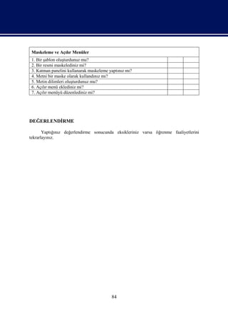 Maskeleme ve Açılır Menüler
 1. Bir şablon oluşturdunuz mu?
 2. Bir resmi maskelediniz mi?
 3. Katman panelini kullanarak maskeleme yaptınız mı?
 4. Metni bir maske olarak kullandınız mı?
 5. Metin dilimleri oluşturdunuz mu?
 6. Açılır menü eklediniz mi?
 7. Açılır menüyü düzenlediniz mi?




DEĞERLENDİRME

       Yaptığınız değerlendirme sonucunda eksikleriniz varsa öğrenme faaliyetlerini
tekrarlayınız.




                                          84
 