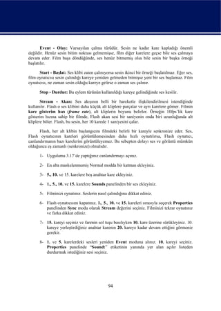 Event - Olay: Varsayılan çalma türüdür. Sesin ne kadar kare kapladığı önemli
değildir. Henüz sesin bitim noktası gelmemişse, film diğer karelere geçse bile ses çalmaya
devam eder. Film başa döndüğünde, ses henüz bitmemiş olsa bile sesin bir başka örneği
başlatılır.

      Start - Başlat: Ses klibi zaten çalınıyorsa sesin ikinci bir örneği başlatılmaz. Eğer ses,
film oynatıcısı sesin çalındığı kareye yeniden gelmeden bitmişse yeni bir ses başlamaz. Film
oynatıcısı, ne zaman sesin olduğu kareye gelirse o zaman ses çalınır.

      Stop - Durdur: Bu eylem türünün kullanıldığı kareye gelindiğinde ses kesilir.

       Stream - Akan: Ses akışının belli bir hareketle ilişkilendirilmesi istendiğinde
kullanılır. Flash o ses klibini daha küçük alt kliplere parçalar ve ayrı karelere gömer. Filmin
kare gösterim hızı (frame rate), alt kliplerin boyunu belirler. Örneğin 10fps’lik kare
gösterim hızına sahip bir filmde, Flash akan sesi bir saniyenin onda biri uzunluğunda alt
kliplere böler. Flash, bu sesin, her 10 karede 1 saniyesini çalar.

      Flash, her alt klibin başlangıcını filmdeki belirli bir kareyle senkronize eder. Ses,
Flash oynatıcının kareleri görüntülemesinden daha hızlı oynatılırsa, Flash oynatıcı,
canlandırmanın bazı karelerini görüntüleyemez. Bu sebepten dolayı ses ve görüntü mümkün
olduğunca eş zamanlı (senkronize) olmalıdır.

      1- Uygulama 3.17’de yaptığınız canlandırmayı açınız.

      2- En alta maskelenmemiş Normal modda bir katman ekleyiniz.

      3- 5., 10. ve 15. karelere boş anahtar kare ekleyiniz.

      4- 1., 5., 10. ve 15. karelere Sounds panelinden bir ses ekleyiniz.

      5- Filminizi oynatınız. Seslerin nasıl çalındığına dikkat ediniz.

      6- Flash oynatıcısını kapatınız. 1., 5., 10. ve 15. kareleri sırasıyla seçerek Properties
         panelinden Sync modu olarak Stream değerini seçiniz. Filminizi tekrar oynatınız
         ve farka dikkat ediniz.

      7- 15. kareyi seçiniz ve farenin sol tuşu basılıyken 10. kare üzerine sürükleyiniz. 10.
         kareye yerleştirdiğiniz anahtar karenin 20. kareye kadar devam ettiğini görmeniz
         gerekir.

      8- 1. ve 5. karelerdeki sesleri yeniden Event moduna alınız. 10. kareyi seçiniz.
         Properties panelinde “Sound:” etiketinin yanında yer alan açılır listeden
         durdurmak istediğiniz sesi seçiniz.




                                              94
 