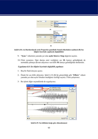 Şekil 6.18: (A) Durdurulacak sesin Properties panelinde Sound etiketinden seçilmesi (B) Ses
                         klipleri üzerinde yapılacak değişiklikler

    9- “Sync:” etiketinin yanında yer alan açılır listeden Stop değerini seçiniz.

    10- Filmi oynatınız. Eğer durma emri verdiğiniz ses 10. kareye gelindiğinde de
        normalde çalmaya devam ediyorsa o ses klibi 10. kareye gelindiğinde durdurulur.

    Uygulama-6.8: Ses klipleri üzerinde değişiklik yapılması

    1- Boş bir flash dosyası açınız.

    2- Örnek bir ses klibi ekleyiniz. Şekil 6.18 (B)’de gösterildiği gibi “Effect:” etiketi
       yanında yer alan açılır listeden istediğiniz özelliği seçiniz. Filmi çalıştırınız.

    3- Bu işlemi diğer seçeneklerde de uygulayınız.




                     Şekil 6.19: Ses klibinin isteğe göre düzenlenmesi

                                            95
 