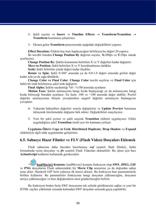 2- Şekli seçiniz ve Insert → Timeline Effects → Transform/Transition →
         Transform komutunu çalıştırınız.

      3- Ekrana gelen Transform penceresinde aşağıdaki değişiklikleri yapınız.

       Effect Duration: Efektin kaç kare kaplayacağını belirleyen bu değeri 20 yapınız.
       İki tercihli listeden Change Position By değerini seçiniz. X:200px ve Y:50px olarak
ayarlayınız.
       Change Position By: Şeklin konumunu belirtilen X ve Y değerleri kadar değiştirir.
       Move to Position: Şekli belirtilen X ve Y koordinatlarına sürükler.
       Scale: Şekli belirtilen yüzde değeri kadar ölçekler.
       Rotate ve Spin: Şekli 0-360° arasında ya da 0.0-1.0 değeri arasında girilen değer
kadar sola ya da sağa döndürür.
       Change Color ve Final Color: Change Color tercihi seçilirse ve Final Color için
farklı bir renk belirlenirse şekil renk değiştirir.
       Final Alpha: Şeklin saydamlığı %0 - %100 arasında ayarlanır.
       Motion Ease: Şeklin animasyona hangi hızda başlayacağı ya da animasyonu hangi
hızda bitireceği buradan ayarlanır. En fazla -100 ve +100 arasında değer alabilir. Pozitif
değerler animasyonun bitişini yavaşlatırken negatif değerler animasyon başlangıcını
yavaşlatır.

      4- Yukarıda bahsedilen değerleri sırayla değiştiriniz ve Update Preview butonuna
         tıklayarak önizlemedeki değişimi fark ediniz. Değişiklikleri onaylayınız.

      5- Yeni bir şekil çiziniz ve şekli seçerek Transition efektini uygulayınız. Efekti
         uyguladığınız şekil Transition isimli ayrı bir katmana yerleşir.

       Uygulama Ödevi: Copy to Grid, Distributed Duplicate, Drop Shadow ve Expand
efektleriyle ilgili ufak uygulamalar geliştiriniz.

6.5. Sahneye Hazır Filmler ve FLV (Flash Video) Dosyaları Eklemek
      Flash sahnesine daha önceden hazırlanmış swf uzantılı flash filmleri, farklı
formatlarda resim dosyaları ve flv uzantılı Flash Videoları eklenebilir. Bu işlem için bazı
ActionScript kodlarını kullanmak gerekecektir.


              loadMovie() Komutu: loadMovie() komutu fonksiyon olup SWF, JPEG, GIF
ve PNG dosyalarını Flash sahnesindeki bir Movie Clip nesnesine ya da doğrudan sahne
içine ekler. Hareketli GIF’lerin yalnızca ilk karesi eklenir. Bu fonksiyon bazı parametrelerle
birlikte kullanılır. Bu parametreler fonksiyona hangi dosyanın yükleneceğini, dosyanın
nereye yükleneceğini ve bazı değişkenlerin nasıl gönderileceğini belirtir.

    Bu fonksiyon birden fazla SWF dosyasının tek seferde gözükmesini sağlar ve yeni bir
HTML sayfası yüklemek zorunda kalmadan SWF dosyaları arasında geçiş yapılabilir.



                                             98
 