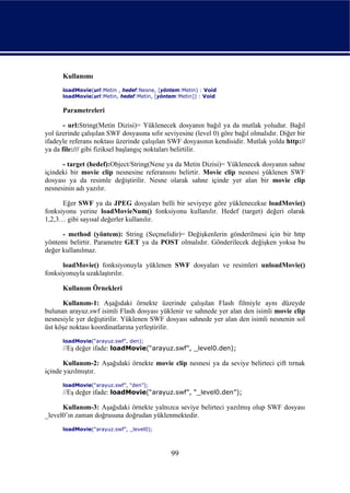 Kullanımı
      loadMovie(url:Metin , hedef:Nesne, [yöntem:Metin) : Void
      loadMovie(url:Metin, hedef:Metin, [yöntem:Metin]) : Void

      Parametreleri

       - url:String(Metin Dizisi)= Yüklenecek dosyanın bağıl ya da mutlak yoludur. Bağıl
yol üzerinde çalışılan SWF dosyasına sıfır seviyesine (level 0) göre bağıl olmalıdır. Diğer bir
ifadeyle referans noktası üzerinde çalışılan SWF dosyasının kendisidir. Mutlak yolda http://
ya da file:/// gibi fiziksel başlangıç noktaları belirtilir.

      - target (hedef):Object/String(Nene ya da Metin Dizisi)= Yüklenecek dosyanın sahne
içindeki bir movie clip nesnesine referansını belirtir. Movie clip nesnesi yüklenen SWF
dosyası ya da resimle değiştirilir. Nesne olarak sahne içinde yer alan bir movie clip
nesnesinin adı yazılır.

      Eğer SWF ya da JPEG dosyaları belli bir seviyeye göre yüklenecekse loadMovie()
fonksiyonu yerine loadMovieNum() fonksiyonu kullanılır. Hedef (target) değeri olarak
1,2,3… gibi sayısal değerler kullanılır.

      - method (yöntem): String (Seçmelidir)= Değişkenlerin gönderilmesi için bir http
yöntemi belirtir. Parametre GET ya da POST olmalıdır. Gönderilecek değişken yoksa bu
değer kullanılmaz.

      loadMovie() fonksiyonuyla yüklenen SWF dosyaları ve resimleri unloadMovie()
fonksiyonuyla uzaklaştırılır.

      Kullanım Örnekleri

      Kullanım-1: Aşağıdaki örnekte üzerinde çalışılan Flash filmiyle aynı düzeyde
bulunan arayuz.swf isimli Flash dosyası yüklenir ve sahnede yer alan den isimli movie clip
nesnesiyle yer değiştirilir. Yüklenen SWF dosyası sahnede yer alan den isimli nesnenin sol
üst köşe noktası koordinatlarına yerleştirilir.
      loadMovie(“arayuz.swf”, den);
      //Eş değer ifade: loadMovie(“arayuz.swf”, _level0.den);

       Kullanım-2: Aşağıdaki örnekte movie clip nesnesi ya da seviye belirteci çift tırnak
içinde yazılmıştır.
      loadMovie(“arayuz.swf”, “den”);
      //Eş değer ifade: loadMovie(“arayuz.swf”, “_level0.den”);

      Kullanım-3: Aşağıdaki örnekte yalnızca seviye belirteci yazılmış olup SWF dosyası
_level0’ın zaman doğrusuna doğrudan yüklenmektedir.
      loadMovie(“arayuz.swf”, _level0);



                                              99
 