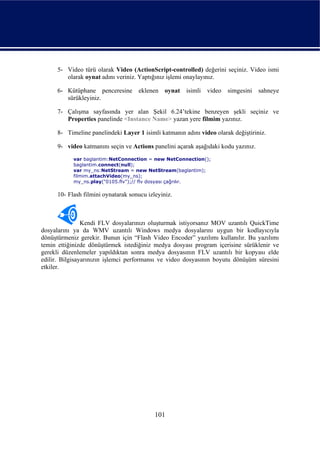 5- Video türü olarak Video (ActionScript-controlled) değerini seçiniz. Video ismi
         olarak oynat adını veriniz. Yaptığınız işlemi onaylayınız.

      6- Kütüphane penceresine       eklenen oynat     isimli   video   simgesini   sahneye
         sürükleyiniz.

      7- Çalışma sayfasında yer alan Şekil 6.24’tekine benzeyen şekli seçiniz ve
         Properties panelinde <Instance Name> yazan yere filmim yazınız.

      8- Timeline panelindeki Layer 1 isimli katmanın adını video olarak değiştiriniz.

      9- video katmanını seçin ve Actions panelini açarak aşağıdaki kodu yazınız.
            var baglantim:NetConnection = new NetConnection();
            baglantim.connect(null);
            var my_ns:NetStream = new NetStream(baglantim);
            filmim.attachVideo(my_ns);
            my_ns.play("0105.flv");// flv dosyası çağrılır.

      10- Flash filmini oynatarak sonucu izleyiniz.



                Kendi FLV dosyalarınızı oluşturmak istiyorsanız MOV uzantılı QuickTime
dosyalarını ya da WMV uzantılı Windows medya dosyalarını uygun bir kodlayıcıyla
dönüştürmeniz gerekir. Bunun için “Flash Video Encoder” yazılımı kullanılır. Bu yazılımı
temin ettiğinizde dönüştürmek istediğiniz medya dosyası program içerisine sürüklenir ve
gerekli düzenlemeler yapıldıktan sonra medya dosyasının FLV uzantılı bir kopyası elde
edilir. Bilgisayarınızın işlemci performansı ve video dosyasının boyutu dönüşüm süresini
etkiler.




                                            101
 