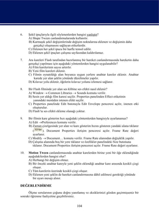 6.    Şekil ipuçlarıyla ilgili söylenenlerden hangisi yanlıştır?
      A) Shape Tween canlandırmalarında kullanılır.
      B) Karmaşık şekil değişimlerinde değişim noktalarına eklenen ve değişimin daha
         gerçekçi oluşmasını sağlayan etiketlerdir.
      C) Eklenen her şekil ipucu bir harfle temsil edilir.
      D) Eklenen şekil ipuçları çalışma sayfasından kaldırılamaz.

7.    Ara kareleri Flash tarafından hazırlanmış bir hareket canlandırmasında hareketin daha
      gerçekçi yapılması için aşağıdaki yöntemlerden hangisi uygulanabilir?
      A) Film karelerinin sayısı artırılır.
      B) Yeni film kareleri eklenir.
      C) Filmin oynatıldığı alan boyunca uygun yerlere anahtar kareler eklenir. Anahtar
          karede yer alan şeklin yönünde düzeltmeler yapılır.
      D) Kılavuz yolu eklenir, öğelerin kılavuz yolunu izlemesi sağlanır.

8.    Bir Flash filminde yer alan ses klibine ses efekti nasıl eklenir?
      A) Window → Common Libraries → Sounds komutu verilir.
      B) Sesin yer aldığı film karesi seçilir. Properties panelinden Effect etiketinin
          yanındaki menüden istenen efekt seçilir.
      C) Properties panelinde Edit butonuyla Edit Envelope penceresi açılır, istenen etki
         oluşturulur.
      D) Flash’ta ses efekti ekleme olanağı yoktur.

9.    Bir filmin kare gösterim hızı aşağıdaki yöntemlerden hangisiyle ayarlanamaz?
      A) Edit →Preferences komutu verilir.
      B) Zaman çizelgesinde yer alan ve kare gösterim hızını gösteren yandaki alana tıklanır
         (        ). Document Properties iletişim penceresi açılır. Frame Rate değeri
         ayarlanır.
      C) Modify → Document… komutu verilir. Frame Rate alanından değişiklik yapılır.
      D) Çalışma alanında boş bir yere tıklanır ve özellikler panelindeki Size butonuna
         tıklanır. Document Properties iletişim penceresi açılır. Frame Rate değeri ayarlanır.

10.   Motion Tween canlandırmasında anahtar karelerden birine yeni bir öğe eklendiğinde
      aşağıdakilerden hangisi olur?
      A) Herhangi bir değişim olmaz.
      B) Bir önceki anahtar kareyle yeni şeklin eklendiği anahtar kare arasında kesikli çizgi
         oluşur.
      C) Tüm karelerin üzerinde kesikli çizgi oluşur.
      D) Eklenen yeni şeklin de hareket canlandırmasına dâhil edilmesi gerektiği yönünde
         bir uyarı mesajı alınır.

DEĞERLENDİRME
      Ölçme sorularının çoğunu doğru yanıtlamış ve eksiklerinizi gözden geçirmişseniz bir
sonraki öğrenme faaliyetine geçebilirsiniz.


                                            104
 