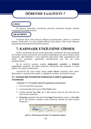 ÖĞRENME FAALİYETİ–7

                  ÖĞRENME FAALİYETİ–7
 AMAÇ
      Bu öğrenme faaliyetinde ActionScript eylemlerini kullanarak karmaşık etkileşim
uygulamaları hazırlayabieceksiniz.

 ARAŞTIRMA

      JavaScript diliyle temel düzeyde ifadelerin (karşılaştırmalar, cebirsel ve mantıksal
işlemler, fonksiyonlar, vb.) nasıl yazıldığı hakkında bilgi edininiz. Daha önceki bilgisayar
programcılığı deneyimlerinizi hatırlamaya çalışınız.


      7. KARMAŞIK ETKİLEŞİME GİRMEK
       Flash’ın ActionScript dili çok sayıda eylem grubu içermektedir. Bu eylem gruplarıyla
ana filmdeki nesneleri düzenlemek, bazı koşulların doğruluğunu test etmek, kullanıcı girdisi
oluşturmak, diğer filmlerden ve dosya tiplerinden bilgi almak, XML uygulamalarıyla web
tabanlı veri sorgulaması uygulamaları gerçekleştirmek gibi pek çok eylem
gerçekleştirilebilir.
       Bu tür script’ler yazmanın anahtarı, değişkenlerle (variables) ve ifadelerle
(expressions) çalışmaktır. Bu öğeler yardımıyla, kullanıcılara daha doğrudan ve kişisel
tepkiler veren siteler yaratabilirsiniz.
     ActionScript dili yazım biçimi olarak (syntax düzeni) JavaScript dilini andırır.
Matematiksel ve mantıksal tüm işaretler ve değişkenler neredeyse JavaScript ile aynıdır.
7.1. ActionScript Eylemlerini Kullanarak Çeşitli Uygulamalar
Tasarlamak
      Uygulama-7.1: Veri girişine dayalı bir uygulamanın tasarlanması
      1- Yeni bir Flash filmi oluşturunuz.
      2- Araç kutusundan metin aracını (Text Tool) seçiniz.
      3- Çalışma alanında Yaş, Gün, Ay ve Yıl yazılarını içeren alt alta dizili dört ayrı
         metin kutusu oluşturunuz.
      4- Properties panelinde metin türü olarak Input Text değerini seçiniz ve Yaş, Gün,
         Ay ve Yıl yazılarını yazdığınız metin kutularının yanında boş metin kutuları
         oluşturunuz.




                  Şekil 7.1: Metin kutusu için Input Text değerinin seçilmesi

                                             105
 
