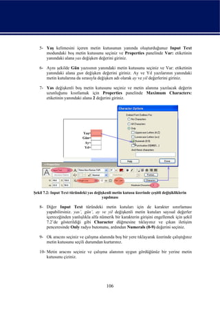 5- Yaş kelimesini içeren metin kutusunun yanında oluşturduğunuz Input Text
      modundaki boş metin kutusunu seçiniz ve Properties panelinde Var: etiketinin
      yanındaki alana yas değişken değerini giriniz.

   6- Aynı şekilde Gün yazısının yanındaki metin kutusunu seçiniz ve Var: etiketinin
      yanındaki alana gun değişken değerini giriniz. Ay ve Yıl yazılarının yanındaki
      metin kutularına da sırasıyla değişken adı olarak ay ve yil değerlerini giriniz.

   7- Yas değişkenli boş metin kutusunu seçiniz ve metin alanına yazılacak değerin
      uzunluğunu kısıtlamak için Properties panelinde Maximum Characters:
      etiketinin yanındaki alana 2 değerini giriniz.




Şekil 7.2: Input Text türündeki yas değişkenli metin kutusu üzerinde çeşitli değişikliklerin
                                        yapılması

   8- Diğer Input Text türündeki metin kutuları için de karakter sınırlaması
      yapabilirsiniz. yas’, gün’, ay ve yil değişkenli metin kutuları sayısal değerler
      içereceğinden yanlışlıkla alfa nümerik bir karakterin girişini engellemek için şekil
      7.2’de gösterildiği gibi Character düğmesine tıklayınız ve çıkan iletişim
      penceresinde Only radyo butonunu, ardından Numerals (0-9) değerini seçiniz.

   9- Ok aracını seçiniz ve çalışma alanında boş bir yere tıklayarak üzerinde çalıştığınız
      metin kutusunu seçili durumdan kurtarınız.

   10- Metin aracını seçiniz ve çalışma alanının uygun gördüğünüz bir yerine metin
       kutusunu çiziniz.




                                           106
 