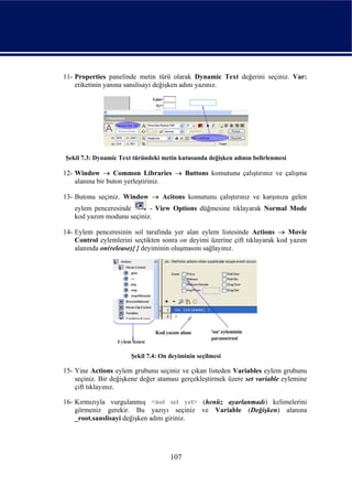 11- Properties panelinde metin türü olarak Dynamic Text değerini seçiniz. Var:
    etiketinin yanına sanslisayi değişken adını yazınız.




Şekil 7.3: Dynamic Text türündeki metin kutusunda değişken adının belirlenmesi

12- Window → Common Libraries → Buttons komutunu çalıştırınız ve çalışma
    alanına bir buton yerleştiriniz.

13- Butonu seçiniz. Window → Acitons komutunu çalıştırınız ve karşınıza gelen
   eylem penceresinde      - View Options düğmesine tıklayarak Normal Mode
   kod yazım modunu seçiniz.

14- Eylem penceresinin sol tarafında yer alan eylem listesinde Actions → Movie
    Control eylemlerini seçtikten sonra on deyimi üzerine çift tıklayarak kod yazım
    alanında on(release){ } deyiminin oluşmasını sağlayınız.




                       Şekil 7.4: On deyiminin seçilmesi

15- Yine Actions eylem grubunu seçiniz ve çıkan listeden Variables eylem grubunu
    seçiniz. Bir değişkene değer ataması gerçekleştirmek üzere set variable eylemine
    çift tıklayınız.

16- Kırmızıyla vurgulanmış <not set yet> (henüz ayarlanmadı) kelimelerini
    görmeniz gerekir. Bu yazıyı seçiniz ve Variable (Değişken) alanına
    _root.sanslisayi değişken adını giriniz.




                                     107
 