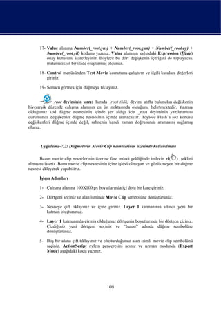 17- Value alanına Number(_root.yas) + Number(_root.gun) + Number(_root.ay) +
          Number(_root.yil) kodunu yazınız. Value alanının sağındaki Expression (İfade)
          onay kutusunu işaretleyiniz. Böylece bu dört değişkenin içeriğini de toplayacak
          matematiksel bir ifade oluşturmuş oldunuz.

      18- Control menüsünden Test Movie komutunu çalıştırın ve ilgili kutulara değerleri
          giriniz.

      19- Sonucu görmek için düğmeye tıklayınız.


             _root deyiminin sırrı: Burada _root (kök) deyimi atıfta bulunulan değişkenin
hiyerarşik düzende çalışma alanının en üst noktasında olduğunu belirtmektedir. Yazmış
olduğunuz kod düğme nesnesinin içinde yer aldığı için _root deyiminin yazılmaması
durumunda değişkenler düğme nesnesinin içinde aranacaktır. Böylece Flash’a söz konusu
değişkenleri düğme içinde değil, sahnenin kendi zaman doğrusunda aramasını sağlamış
oluruz.



      Uygulama-7.2: Düğmelerin Movie Clip nesnelerinin üzerinde kullanılması

      Bazen movie clip nesnelerinin üzerine fare imleci geldiğinde imlecin el( ) şeklini
almasını isteriz. Bunu movie clip nesnesinin içine işlevi olmayan ve gözükmeyen bir düğme
nesnesi ekleyerek yapabiliriz.

      İşlem Adımları

      1- Çalışma alanına 100X100 px boyutlarında içi dolu bir kare çiziniz.

      2- Dörtgeni seçiniz ve alan isminde Movie Clip sembolüne dönüştürünüz.

      3- Nesneye çift tıklayınız ve içine giriniz. Layer 1 katmanının altında yeni bir
         katman oluşturunuz.

      4- Layer 1 katmanında çizmiş olduğunuz dörtgenin boyutlarında bir dörtgen çiziniz.
         Çizdiğiniz yeni dörtgeni seçiniz ve “buton” adında düğme sembolüne
         dönüştürünüz.

      5- Boş bir alana çift tıklayınız ve oluşturduğunuz alan isimli movie clip sembolünü
         seçiniz. ActionScript eylem penceresini açınız ve uzman modunda (Expert
         Mode) aşağıdaki kodu yazınız.




                                           108
 