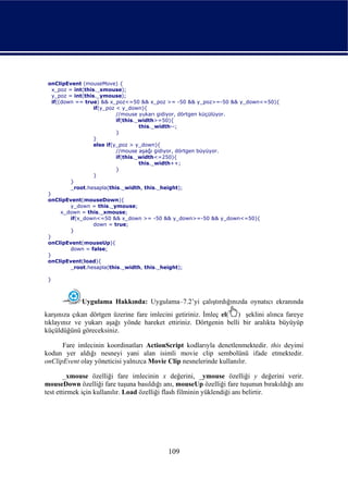 onClipEvent (mouseMove) {
   x_poz = int(this._xmouse);
   y_poz = int(this._ymouse);
   if((down == true) && x_poz<=50 && x_poz >= -50 && y_poz>=-50 && y_down<=50){
                   if(y_poz < y_down){
                            //mouse yukarı gidiyor, dörtgen küçülüyor.
                            if(this._width>=50){
                                     this._width--;
                            }
                   }
                   else if(y_poz > y_down){
                            //mouse aşağı gidiyor, dörtgen büyüyor.
                            if(this._width<=250){
                                     this._width++;
                            }
                   }
          }
          _root.hesapla(this._width, this._height);
 }
 onClipEvent(mouseDown){
          y_down = this._ymouse;
       x_down = this._xmouse;
          if(x_down<=50 && x_down >= -50 && y_down>=-50 && y_down<=50){
                   down = true;
          }
 }
 onClipEvent(mouseUp){
          down = false;
 }
 onClipEvent(load){
          _root.hesapla(this._width, this._height);

 }



             Uygulama Hakkında: Uygulama–7.2’yi çalıştırdığınızda oynatıcı ekranında
karşınıza çıkan dörtgen üzerine fare imlecini getiriniz. İmleç el( ) şeklini alınca fareye
tıklayınız ve yukarı aşağı yönde hareket ettiriniz. Dörtgenin belli bir aralıkta büyüyüp
küçüldüğünü göreceksiniz.

      Fare imlecinin koordinatları ActionScript kodlarıyla denetlenmektedir. this deyimi
kodun yer aldığı nesneyi yani alan isimli movie clip sembolünü ifade etmektedir.
onClipEvent olay yöneticisi yalnızca Movie Clip nesnelerinde kullanılır.

        _xmouse özelliği fare imlecinin x değerini, _ymouse özelliği y değerini verir.
mouseDown özelliği fare tuşuna basıldığı anı, mouseUp özelliği fare tuşunun bırakıldığı anı
test ettirmek için kullanılır. Load özelliği flash filminin yüklendiği anı belirtir.




                                           109
 