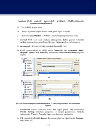Uygulama-7.3:Bir projektör penceresinde              grafiklerin   ölçeklenebilmesinin
               sağlanması ve engellenmesi

 1- Yeni bir Flash belgesi açınız.

 2- 1. kareyi seçiniz ve çalışma alanına birkaç grafik öğesi ekleyiniz.

 3- 1. kare seçiliyken Window → Actions komutuyla eylem penceresini açınız.

 4- Normal Mode kod yazım modunu etkinleştiriniz. Eylem grupları listesinde
    Actions eylem grubunu ve ardından Browser Network eylem grubunu açınız.

 5- fscommand( ) deyimini çift tıklayarak kod alanına ekleyiniz.

 6- Çeşitli parametrelerin yer aldığı alanda Commands for stand-alone player
    (Bağımsız oynatıcı için komutlar) menüsünden allowscale[true/false] değerini
    seçiniz.




Şekil 7.5: fscommand() deyiminin kullanılması ve allowscale[true/false] parametresinin
                                      seçilmesi

 7- Parameters alanına varsayılan olarak true değeri yazılır. File menüsünden
    Publish Settings komutunu çalıştırınız ve iletişim penceresinde Formats
    sekmesinden Windows Projector (.exe) onay kutusunu işaretleyiniz.

 8- File menüsünden Publish Preview komutuna geliniz ve çıkan listeden Projector
    değerini seçiniz.

                                        110
 
