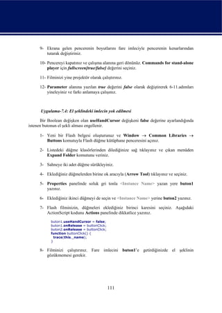9- Ekrana gelen pencerenin boyutlarını fare imleciyle pencerenin kenarlarından
        tutarak değiştiriniz.

     10- Pencereyi kapatınız ve çalışma alanına geri dönünüz. Commands for stand-alone
         player için fullscreen[true/false] değerini seçiniz.

     11- Filminizi yine projektör olarak çalıştırınız.

     12- Parameter alanına yazılan true değerini false olarak değiştirerek 6-11.adımları
         yineleyiniz ve farkı anlamaya çalışınız.



      Uygulama-7.4: El şeklindeki imlecin yok edilmesi

      Bir Boolean değişken olan useHandCursor değişkeni false değerine ayarlandığında
istenen butonun el şekli alması engellenir.

     1- Yeni bir Flash belgesi oluşturunuz ve Window → Common Libraries →
        Buttons komutuyla Flash düğme kütüphane penceresini açınız.

     2- Listedeki düğme klasörlerinden dilediğinize sağ tıklayınız ve çıkan menüden
        Expand Folder komutunu veriniz.

     3- Sahneye iki adet düğme sürükleyiniz.

     4- Eklediğiniz düğmelerden birine ok aracıyla (Arrow Tool) tıklayınız ve seçiniz.

     5- Properties panelinde soluk gri tonla <Instance Name> yazan yere buton1
        yazınız.

     6- Eklediğiniz ikinci düğmeyi de seçin ve <Instance Name> yerine buton2 yazınız.

     7- Flash filminizin, düğmeleri eklediğiniz birinci karesini seçiniz. Aşağıdaki
        ActionScript kodunu Actions panelinde dikkatlice yazınız.
           buton1.useHandCursor = false;
           buton1.onRelease = buttonClick;
           buton2.onRelease = buttonClick;
           function buttonClick() {
             trace(this._name);
           }

     8- Filminizi çalıştırınız. Fare imlecini buton1’e getirdiğinizde el şeklinin
        gözükmemesi gerekir.




                                             111
 