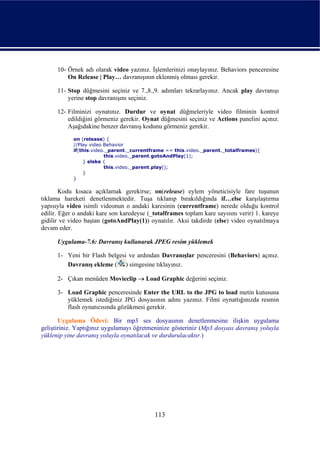 10- Örnek adı olarak video yazınız. İşlemlerinizi onaylayınız. Behaviors penceresine
          On Release | Play… davranışının eklenmiş olması gerekir.

      11- Stop düğmesini seçiniz ve 7.,8.,9. adımları tekrarlayınız. Ancak play davranışı
          yerine stop davranışını seçiniz.

      12- Filminizi oynatınız. Durdur ve oynat düğmeleriyle video filminin kontrol
          edildiğini görmeniz gerekir. Oynat düğmesini seçiniz ve Actions panelini açınız.
          Aşağıdakine benzer davranış kodunu görmeniz gerekir.
            on (release) {
            //Play video Behavior
            if(this.video._parent._currentframe == this.video._parent._totalframes){
                         this.video._parent.gotoAndPlay(1);
                } elske {
                         this.video._parent.play();
                }
            }

        Kodu kısaca açıklamak gerekirse; on(release) eylem yöneticisiyle fare tuşunun
tıklama hareketi denetlenmektedir. Tuşa tıklanıp bırakıldığında if…else karşılaştırma
yapısıyla video isimli videonun o andaki karesinin (currentframe) nerede olduğu kontrol
edilir. Eğer o andaki kare son karedeyse (_totalframes toplam kare sayısını verir) 1. kareye
gidilir ve video baştan (gotoAndPlay(1)) oynatılır. Aksi takdirde (else) video oynatılmaya
devam eder.

      Uygulama-7.6: Davranış kullanarak JPEG resim yüklemek

      1- Yeni bir Flash belgesi ve ardından Davranışlar penceresini (Behaviors) açınız.
         Davranış ekleme ( ) simgesine tıklayınız.

      2- Çıkan menüden Movieclip → Load Graphic değerini seçiniz.

      3- Load Graphic penceresinde Enter the URL to the JPG to load metin kutusuna
         yüklemek istediğiniz JPG dosyasının adını yazınız. Filmi oynattığınızda resmin
         flash oynatıcısında gözükmesi gerekir.

       Uygulama Ödevi: Bir mp3 ses dosyasının denetlenmesine ilişkin uygulama
geliştiriniz. Yaptığınız uygulamayı öğretmeninize gösteriniz (Mp3 dosyası davranış yoluyla
yüklenip yine davranış yoluyla oynatılacak ve durdurulacaktır.)




                                           113
 