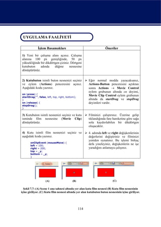 UYGULAMA FAALİYETİ
 UYGULAMA FAALİYETİ

              İşlem Basamakları                                       Öneriler

1) Yeni bir çalışma alanı açınız. Çalışma
alanına 100 px genişliğinde, 50 px
yüksekliğinde bir dikdörtgen çiziniz. Dörtgeni
kutubuton     adında     düğme       nesnesine
dönüştürünüz.


2) Kutubuton isimli buton nesnenizi seçiniz             Eğer normal modda yazacaksanız,
ve eylem (Actions) penceresini açınız.                  Actions-Button penceresini açtıktan
Aşağıdaki kodu yazınız.                                 sonra Actions → Movie Control
                                                        eylem grubunun altında on deyimi,
on (press) {
startDrag("", false, left, top, right, bottom);
                                                        Movie Clip Control eylem grubunun
}                                                       altında da startDrag ve stopDrag
on (release) {                                          deyimleri vardır.
stopDrag();
}

3) Kutubuton isimli nesnenizi seçiniz ve kutu           Filminizi çalıştırınız. Üzerine gelip
isminde film nesnesine (Movie Clip)                     tıklandığında fare hareketine göre sağa
dönüştürünüz.                                           sola kaydırılabilen bir dikdörtgen
                                                        oluşacaktır.

4) Kutu isimli film nesnenizi seçiniz ve                4. adımda left ve right değişkenlerinin
aşağıdaki kodu yazınız.                                 değerlerini değiştiriniz ve filminizi
                                                        yeniden oynatınız. Bu işlemi birkaç
       onClipEvent (mouseMove) {
       left = 100;
                                                        defa yineleyiniz, değişkenlerin ne işe
       right = 200;                                     yaradığını anlamaya çalışınız.
       top = _y;
       bottom = _y;
       }




  Şekil 7.7: (A) Scene 1 ana sahnesi altında yer alan kutu film nesnesi (B) Kutu film nesnesinin
içine giriliyor. (C) Kutu film nesnesi altında yer alan kutubuton buton nesnesinin içine giriliyor.




                                                  114
 