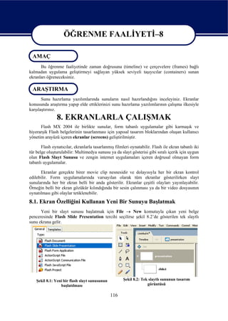 ÖĞRENME FAALİYETİ–8

 AMAÇ
                    ÖĞRENME FAALİYETİ–8
      Bu öğrenme faaliyetinde zaman doğrusuna (timeline) ve çerçevelere (frames) bağlı
kalmadan uygulama geliştirmeyi sağlayan yüksek seviyeli taşıyıcılar (containers) sunan
ekranları öğreneceksiniz.

 ARAŞTIRMA
       Sunu hazırlama yazılımlarında sunuların nasıl hazırlandığını inceleyiniz. Ekranlar
konusunda araştırma yapıp elde ettiklerinizi sunu hazırlama yazılımlarının çalışma ilkesiyle
karşılaştırınız.
               8. EKRANLARLA ÇALIŞMAK
      Flash MX 2004 ile birlikte sunular, form tabanlı uygulamalar gibi karmaşık ve
hiyerarşik Flash belgelerinin tasarlanması için yapısal tasarım bloklarından oluşan kullanıcı
yönetim arayüzü içeren ekranlar (screens) geliştirilmiştir.

       Flash oynatıcılar, ekranlarla tasarlanmış filmleri oynatabilir. Flash ile ekran tabanlı iki
tür belge oluşturulabilir: Multimedya sunusu ya da slayt gösterisi gibi sıralı içerik için uygun
olan Flash Slayt Sunusu ve zengin internet uygulamaları içeren doğrusal olmayan form
tabanlı uygulamalar.

      Ekranlar gerçekte birer movie clip nesnesidir ve dolayısıyla her bir ekran kontrol
edilebilir. Form uygulamalarında varsayılan olarak tüm ekranlar gösterilirken slayt
sunularında her bir ekran belli bir anda gösterilir. Ekranlar çeşitli olayları yayınlayabilir.
Örneğin belli bir ekran gözükür kılındığında bir sesin çalınması ya da bir video dosyasının
oynatılması gibi olaylar tetiklenebilir.
8.1. Ekran Özelliğini Kullanan Yeni Bir Sunuyu Başlatmak
      Yeni bir slayt sunusu başlatmak için File → New komutuyla çıkan yeni belge
penceresinde Flash Slide Presentation tercihi seçilirse şekil 8.2’de gösterilen tek slaytlı
sunu ekrana gelir.




    Şekil 8.1: Yeni bir flash slayt sunusunun         Şekil 8.2: Tek slaytlı sununun tasarım
                  başlatılması                                      görüntüsü

                                                116
 