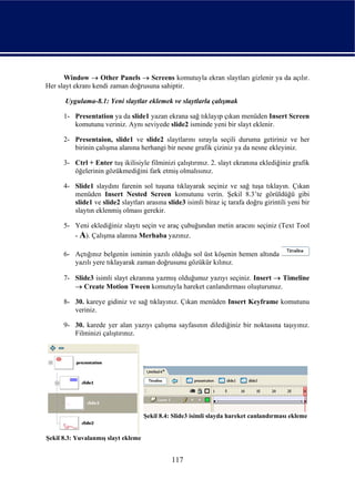 Window → Other Panels → Screens komutuyla ekran slaytları gizlenir ya da açılır.
Her slayt ekranı kendi zaman doğrusuna sahiptir.

      Uygulama-8.1: Yeni slaytlar eklemek ve slaytlarla çalışmak

      1- Presentation ya da slide1 yazan ekrana sağ tıklayıp çıkan menüden Insert Screen
         komutunu veriniz. Aynı seviyede slide2 isminde yeni bir slayt eklenir.

      2- Presentaion, slide1 ve slide2 slaytlarını sırayla seçili duruma getiriniz ve her
         birinin çalışma alanına herhangi bir nesne grafik çiziniz ya da nesne ekleyiniz.

      3- Ctrl + Enter tuş ikilisiyle filminizi çalıştırınız. 2. slayt ekranına eklediğiniz grafik
         öğelerinin gözükmediğini fark etmiş olmalısınız.

      4- Slide1 slaydını farenin sol tuşuna tıklayarak seçiniz ve sağ tuşa tıklayın. Çıkan
         menüden Insert Nested Screen komutunu verin. Şekil 8.3’te görüldüğü gibi
         slide1 ve slide2 slaytları arasına slide3 isimli biraz iç tarafa doğru girintili yeni bir
         slaytın eklenmiş olması gerekir.

      5- Yeni eklediğiniz slaytı seçin ve araç çubuğundan metin aracını seçiniz (Text Tool
         - A). Çalışma alanına Merhaba yazınız.

      6- Açtığınız belgenin isminin yazılı olduğu sol üst köşenin hemen altında
         yazılı yere tıklayarak zaman doğrusunu gözükür kılınız.

      7- Slide3 isimli slayt ekranına yazmış olduğunuz yazıyı seçiniz. Insert → Timeline
         → Create Motion Tween komutuyla hareket canlandırması oluşturunuz.

      8- 30. kareye gidiniz ve sağ tıklayınız. Çıkan menüden Insert Keyframe komutunu
         veriniz.

      9- 30. karede yer alan yazıyı çalışma sayfasının dilediğiniz bir noktasına taşıyınız.
         Filminizi çalıştırınız.




                                     Şekil 8.4: Slide3 isimli slayda hareket canlandırması ekleme


Şekil 8.3: Yuvalanmış slayt ekleme


                                               117
 