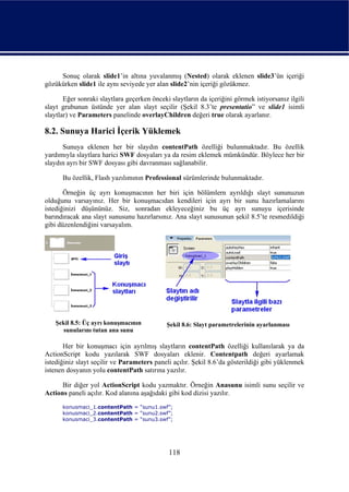 Sonuç olarak slide1’in altına yuvalanmış (Nested) olarak eklenen slide3’ün içeriği
gözükürken slide1 ile aynı seviyede yer alan slide2’nin içeriği gözükmez.

       Eğer sonraki slaytlara geçerken önceki slaytların da içeriğini görmek istiyorsanız ilgili
slayt grubunun üstünde yer alan slayt seçilir (Şekil 8.3’te presentatio” ve slide1 isimli
slaytlar) ve Parameters panelinde overlayChildren değeri true olarak ayarlanır.

8.2. Sunuya Harici İçerik Yüklemek
      Sunuya eklenen her bir slaydın contentPath özelliği bulunmaktadır. Bu özellik
yardımıyla slaytlara harici SWF dosyaları ya da resim eklemek mümkündür. Böylece her bir
slaydın ayrı bir SWF dosyası gibi davranması sağlanabilir.

      Bu özellik, Flash yazılımının Professional sürümlerinde bulunmaktadır.

       Örneğin üç ayrı konuşmacının her biri için bölümlern ayrıldığı slayt sununuzun
olduğunu varsayınız. Her bir konuşmacıdan kendileri için ayrı bir sunu hazırlamalarını
istediğinizi düşününüz. Siz, sonradan ekleyeceğiniz bu üç ayrı sunuyu içerisinde
barındıracak ana slayt sunusunu hazırlarsınız. Ana slayt sunusunun şekil 8.5’te resmedildiği
gibi düzenlendiğini varsayalım.




   Şekil 8.5: Üç ayrı konuşmacının           Şekil 8.6: Slayt parametrelerinin ayarlanması
     sunularını tutan ana sunu

       Her bir konuşmacı için ayrılmış slaytların contentPath özelliği kullanılarak ya da
ActionScript kodu yazılarak SWF dosyaları eklenir. Contentpath değeri ayarlamak
istediğiniz slayt seçilir ve Parameters paneli açılır. Şekil 8.6’da gösterildiği gibi yüklenmek
istenen dosyanın yolu contentPath satırına yazılır.

      Bir diğer yol ActionScript kodu yazmaktır. Örneğin Anasunu isimli sunu seçilir ve
Actions paneli açılır. Kod alanına aşağıdaki gibi kod dizisi yazılır.
      konusmaci_1.contentPath = “sunu1.swf”;
      konusmaci_2.contentPath = “sunu2.swf”;
      konusmaci_3.contentPath = “sunu3.swf”;




                                             118
 