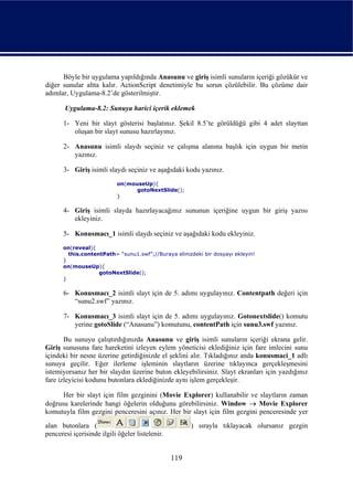 Böyle bir uygulama yapıldığında Anasunu ve giriş isimli sunuların içeriği gözükür ve
diğer sunular altta kalır. ActionScript denetimiyle bu sorun çözülebilir. Bu çözüme dair
adımlar, Uygulama-8.2’de gösterilmiştir.

       Uygulama-8.2: Sunuya harici içerik eklemek

       1- Yeni bir slayt gösterisi başlatınız. Şekil 8.5’te görüldüğü gibi 4 adet slayttan
          oluşan bir slayt sunusu hazırlayınız.

       2- Anasunu isimli slaydı seçiniz ve çalışma alanına başlık için uygun bir metin
          yazınız.

       3- Giriş isimli slaydı seçiniz ve aşağıdaki kodu yazınız.
                           on(mouseUp){
                                 gotoNextSlide();
                           }

       4- Giriş isimli slayda hazırlayacağınız sununun içeriğine uygun bir giriş yazısı
          ekleyiniz.

       5- Konusmacı_1 isimli slaydı seçiniz ve aşağıdaki kodu ekleyiniz.
      on(reveal){
        this.contentPath= “sunu1.swf”;//Buraya elinizdeki bir dosyayı ekleyin!
      }
      on(mouseUp){
                   gotoNextSlide();
      }

       6- Konusmacı_2 isimli slayt için de 5. adımı uygulayınız. Contentpath değeri için
          “sunu2.swf” yazınız.

       7- Konusmacı_3 isimli slayt için de 5. adımı uygulayınız. Gotonextslide() komutu
          yerine gotoSlide (“Anasunu”) komutunu, contentPath için sunu3.swf yazınız.

       Bu sunuyu çalıştırdığınızda Anasunu ve giriş isimli sunuların içeriği ekrana gelir.
Giriş sunusuna fare hareketini izleyen eylem yöneticisi eklediğiniz için fare imlecini sunu
içindeki bir nesne üzerine getirdiğinizde el şeklini alır. Tıkladığınız anda konusmaci_1 adlı
sunuya geçilir. Eğer ilerleme işleminin slaytların üzerine tıklayınca gerçekleşmesini
istemiyorsanız her bir slaydın üzerine buton ekleyebilirsiniz. Slayt ekranları için yazdığınız
fare izleyicisi kodunu butonlara eklediğinizde aynı işlem gerçekleşir.

      Her bir slayt için film gezginini (Movie Explorer) kullanabilir ve slaytların zaman
doğrusu karelerinde hangi öğelerin olduğunu görebilirsiniz. Window → Movie Explorer
komutuyla film gezgini penceresini açınız. Her bir slayt için film gezgini penceresinde yer
alan butonlara (                                       ) sırayla tıklayacak olursanız gezgin
penceresi içerisinde ilgili öğeler listelenir.


                                                 119
 