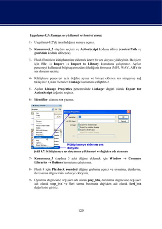 Uygulama-8.3: Sunuya ses yüklemek ve kontrol etmek

1- Uygulama-8.2’de tasarladığınız sunuyu açınız.

2- Konusmaci_3 slaydını seçiniz ve ActionScript kodunu siliniz (contentPath ve
   gotoSlide kodları silinecek).

3- Flash filminizin kütüphanesine eklemek üzere bir ses dosyası yükleyiniz. Bu işlem
   için File → Import → Import to Library komutunu çalıştırınız. Açılan
   pencereyi kullanarak bilgisayarınızdan dilediğiniz formatta (MP3, WAV, AIF) bir
   ses dosyası seçiniz.

4- Kütüphane penceresi açık değilse açınız ve listeye eklenen ses simgesine sağ
   tıklayınız. Çıkan menüden Linkage komutunu çalıştırınız.

5- Açılan Linkage Properties penceresinde Linkage: değeri olarak Export for
   ActionScript değerini seçiniz.

6- Identifier: alanına ses yazınız.




   Şekil 8.7: Kütüphaneye ses dosyasının yüklenmesi ve değişken adı atanması

7- Konusmacı_3 slaydına 3 adet düğme eklemek için Window → Common
   Libraries → Buttons komutunu çalıştırınız.

8- Flash 8 için Playback rounded düğme grubunu açınız ve oynatma, durdurma,
   ileri sarma düğmelerini sahneye ekleyiniz.

9- Oynatma düğmesine değişken adı olarak play_btn, durdurma düğmesine değişken
   adı olarak stop_btn ve ileri sarma butonuna değişken adı olarak ileri_btn
   değerlerini giriniz.




                                      120
 