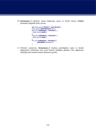 10- Konusmacı_3 slaydının zaman doğrusunu açınız ve birinci kareye Actions
    panelinde aşağıdaki kodu yazınız.
                 var song_sound:Sound = new Sound();
                 song_sound.attachSound("ses");
                 play_btn.onRelease = function() {
                   song_sound.start();
                 };
                 stop_btn.onRelease = function() {
                   song_sound.stop();
                 };
                 ileri_btn.onRelease = function(){
                          gotoSlide("Anasunu");
                 }

11- Filminizi çalıştırınız. Konusmacı_3 slaydına gelindiğinde oynat ve durdur
    düğmelerini kullanarak sesin nasıl kontrol edildiğini görünüz. İleri düğmesine
    tıkladığınızda sununun başına dönmeniz gerekir.




                                    121
 