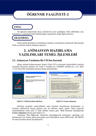 ÖĞRENME FAALİYETİ–2

                   ÖĞRENME FAALİYETİ–2
 AMAÇ
      Bu öğrenme faaliyetinde dosya işlemlerinin nasıl yapıldığını, flash editörünün, araç
kutularının ve panellerin nasıl kullanılacağını uygulamalı olarak öğreneceksiniz.

 ARAŞTIRMA

      Farklı grafik düzenleme yazılımlarının kullanıcı arayüzlerini inceleyerek Macromedia
Flash yazılımının farkını anlamaya çalışınız.


          2. ANİMASYON HAZIRLAMA
        YAZILIMLARI TEMEL İŞLEMLERİ
2.1. Animasyon Yazılımını Bir CD’den Kurmak
       Hangi sürümü kullanıyorsanız lisanslı Flash CD’si içerisinde çalıştırılabilir kurulum
(installer) dosyasını bulunuz (ör: Flash 5 installer.exe, FlashMX installer.exe, vb.). Şekil
2.1’de Flash MX sürümünün kurulum ekranı gösterilmiştir.




      Şekil 2.1: Flash kurulum sihirbazı                Şekil 2.2: Lisans anlaşması

       Kurulum programı çalıştırıldıktan sonra kurulum dosyalarının hazırlanması ve
kurulum sihirbazının ekrana gelmesi için ön yükleme işlemi yapılır. İşlem başarıyla
tamamlandıktan sonra şekil 2.1’deki sihirbaz ekrana gelir. Next butonuna tıkladığınızda
Lisans Anlaşması ekrana gelir (Şekil 2.2).
       Anlaşmayı Yes düğmesine tıklayarak onayladığınızda kurulumun yapılacağı yeri
belirlemeniz için ekrana gelen pencereden yeri belirledikten sonra HDD’nizde 100 MB’lık
bir alana kurulum işlemi gerçekleştirilir.

                                             7
 