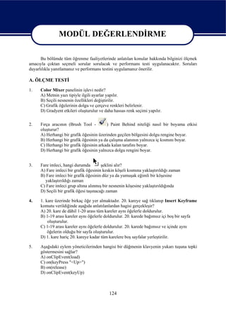 MODÜL DEĞERLENDİRME

                   MODÜL DEĞERLENDİRME
      Bu bölümde tüm öğrenme faaliyetlerinde anlatılan konular hakkında bilginizi ölçmek
amacıyla çoktan seçmeli sorular sorulacak ve performans testi uygulanacaktır. Soruları
duyarlılıkla yanıtlamanız ve performans testini uygulamanız önerilir.

A. ÖLÇME TESTİ
1.    Color Mixer panelinin işlevi nedir?
      A) Metnin yazı tipiyle ilgili ayarlar yapılır.
      B) Seçili nesnenin özellikleri değiştirilir.
      C) Grafik öğelerinin dolgu ve çerçeve renkleri belirlenir.
      D) Gradyent etkileri oluşturulur ve daha hassas renk seçimi yapılır.


2.    Fırça aracının (Brush Tool -        ) Paint Behind niteliği nasıl bir boyama etkisi
      oluşturur?
      A) Herhangi bir grafik öğesinin üzerinden geçilen bölgesini dolgu rengine boyar.
      B) Herhangi bir grafik öğesinin ya da çalışma alanının yalnızca iç kısmını boyar.
      C) Herhangi bir grafik öğesinin arkada kalan tarafını boyar.
      D) Herhangi bir grafik öğesinin yalnızca dolgu rengini boyar.


3.    Fare imleci, hangi durumda         şeklini alır?
      A) Fare imleci bir grafik öğesinin keskin köşeli kısmına yaklaştırıldığı zaman
      B) Fare imleci bir grafik öğesinin düz ya da yumuşak eğimli bir köşesine
        yaklaştırıldığı zaman
      C) Fare imleci grup altına alınmış bir nesnenin köşesine yaklaştırıldığında
      D) Seçili bir grafik öğesi taşınacağı zaman

4.    1. kare üzerinde birkaç öğe yer almaktadır. 20. kareye sağ tıklanıp Insert Keyframe
      komutu verildiğinde aşağıda anlatılanlardan hagisi gerçekleşir?
      A) 20. kare de dâhil 1-20 arası tüm kareler aynı öğelerle doldurulur.
      B) 1-19 arası kareler aynı öğelerle doldurulur. 20. karede bağımsız içi boş bir sayfa
          oluşturulur.
      C) 1-19 arası kareler aynı öğelerle doldurulur. 20. karede bağımsız ve içinde aynı
          öğelerin olduğu bir sayfa oluşturulur.
      D) 1. kare hariç 20. kareye kadar tüm karelere boş sayfalar yerleştirilir.

5.    Aşağıdaki eylem yöneticilerinden hangisi bir düğmenin klavyenin yukarı tuşuna tepki
      göstermesini sağlar?
      A) onClipEvent(load)
      C) on(keyPress "<Up>")
      B) on(release)
      D) onClipEvent(keyUp)



                                            124
 