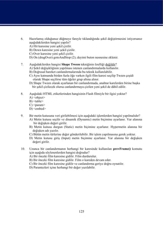 6.    Hazırlamış olduğunuz düğmeye fareyle tıklandığında şekil değiştirmesini istiyorsanız
      aşağıdakilerden hangisi yapılır?
      A) Hit karesine yeni şekil çizilir.
      B) Down karesine yeni şekil çizilir.
      C) Over karesine yeni şekil çizilir.
      D) On (dragOver) gotoAndStop (2); deyimi buton nesnesine eklenir.

7.    Aşağıdakilerden hangisi Shape Tween tekniğinin özelliği değildir?
      A) Şekil değişikliğinin yapılması istenen canlandırmalarda kullanılır.
      B) Doğrusal hareket canlandırmalarında bu teknik kullanılabilir.
      C) Aynı katmanda birden fazla öğe varken ilgili film karesi seçilip Tween çeşidi
        olarak Shape seçilirse tüm öğeler grup altına alınır.
      D) Shape Tween olarak ayarlanan bir canlandırmada, anahtar karelerden birine başka
        bir şekil çizilecek olursa canlandırmaya çizilen yeni şekil de dâhil edilir.

8.    Aşağıdaki HTML etiketlerinden hangisinin Flash filmiyle bir ilgisi yoktur?
      A) <object>
      B) <table>
      C) <param>
      D) <embed>

9.    Bir metin kutusuna veri girilebilmesi için aşağıdaki işlemlerden hangisi yapılmalıdır?
      A) Metin kutusu seçilir ve dinamik (Dynamic) metin biçimine ayarlanır. Var alanına
         bir değişken değeri girilir.
      B) Metin kutusu durgun (Static) metin biçimine ayarlanır. Hypermetin alanına bir
        değişken adı yazılır.
      C) Bütün metin türlerine değer gönderilebilir. Bir işlem yapılmasına gerek yoktur.
      D) Metin kutusu giriş (Input) metin biçimine ayarlanır. Var alanına bir değişken
        değeri girilir.

10.   Uzunca bir canlandırmanın herhangi bir karesinde kullanılan prevFrame() komutu
      için aşağıda söylenenlerden hangisi doğrudur?
      A) Bir önceki film karesine gidilir. Film durdurulur.
      B) Bir önceki film karesine gidilir. Film o kareden devam eder.
      C) Bir önceki film karesine gidilir ve canlandırma geriye doğru oynatılır.
      D) Parantezleri içine herhangi bir değer yazılabilir.




                                           125
 