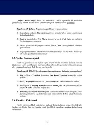 Çalışma Alanı: Stage olarak da adlandırılır. Grafik öğelerinin ve nesnelerin
yerleştirildiği alandır. Bu alan dışına yerleştirilen öğeler .swf dosyasında gözükmez.


      Uygulama-2.1: Çalışma dosyasının kaydedilmesi ve çalıştırılması

      1- Boş çalışma sayfasını File menüsünden Save komutuyla bos ismini vererek masa
         üstüne kaydediniz.

      2- Control menüsünden Test Movie komutuyla ya da Ctrl+Enter tuş ikilisiyle
         bos.fla dosyasını çalıştırınız.

      3- Ekrana gelen Flash Player penceresinde File → Close komutuyla Flash editörüne
         geri dönünüz.

      4- Bilgisayarınızın masa üstünde bos.swf isminde bir dosya var mı? Varsa bu dosyayı
         tek başına çalıştırabiliyor musunuz?

2.3. Şablon Dosyası Açmak
      Flash boş çalışma dosyası dışında çeşitli tiplerde reklâm etiketleri, menüler, sunu ve
küçük sınav (quiz) taslakları gibi hazır şablonlara sahiptir. Bu şablonlar kullanılarak amaca
göre en uygun boyutlarda flash dosyası hazırlanabilir.

      Uygulama-2.2: 250x250 boyutlarında reklam şablonunun kullanılır hale getirilmesi

      1- File → New →Template Komutuyla New From Template penceresini ekrana
         getiriniz.

      2- Sınıf (Category) kısmından Ads (Advertisements – reklamlar) sınıfını seçiniz.

      3- Sınıf öğeleri (Category items) kısmından popup_250x250 şablonunu seçiniz ve
         oluştur (Create) komutunu onaylayınız.

      4- Timeline panelinde instructions yazılı katmanın üzerine sol tuşla tıklayarak seçili
         duruma getiriniz ve sağ tuşla tıklayarak çıkan listeden Delete Layer komutunu
         veriniz.

2.4. Panelleri Kullanmak
      Flash 5 ve sonrası Flash sürümleriyle kullanıcı dostu, kullanımı kolay, istenildiği gibi
hareket ettirilebilen her biri kendine özgü özellikleri barındıran paneller kullanılmaya
başlanmıştır.




                                              9
 
