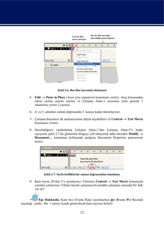 Şekil 2.6: Boş film karesinin eklenmesi

     5- Edit → Paste in Place (Aynı yere yapıştırın) komutunu veriniz. Araç kutusundan
        metin yazma aracını seçiniz ve Çalışma Alanı-1 yazısının içine girerek 1
        rakamının yerine 2 yazınız.

     6- 4. ve 5. adımları zaman doğrusunda 5. kareye kadar tekrarlayınız.

     7- Çalışma dosyanızı ilk animasyonum adıyla kaydediniz ve Control → Test Movie
        komutunu veriniz.

     8- Hazırladığınız canlandırma Çalışma Alanı-1’den Çalışma Alanı-5’e kadar
        sayıyorsa şekil 2.7’de gösterilen bölgeye çift tıklayarak daha önceden Modify →
        Document… komutunu kullanarak açtığınız Document Properties penceresini
        açınız.




                Şekil 2.7: Sayfa özelliklerine zaman doğrusundan ulaşılması

     9- Kare hızını 20’den 5’e ayarlayınız. Filminizi Control → Test Movie komutuyla
        yeniden çalıştırınız. Filmin önceki çalışmasıyla şimdiki çalışması arasında bir fark
        var mı?


            Fps Hakkında: Kare hızı (Frame Rate) ayarlanırken fps (Frame Per Second)
seçeneği vardır.. Bu 1 saniye içinde gösterilecek kare sayısını belirtir.

                                            12
 