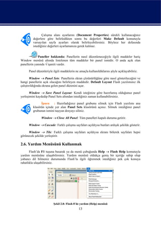 Çalışma alanı ayarlarını (Document Properties) sürekli kullanacağınız
         değerlere göre belirledikten sonra bu değerleri Make Default komutuyla
         varsayılan sayfa ayarları olarak belirleyebilirsiniz. Böylece her defasında
         istediğiniz değerleri ayarlamanıza gerek kalmaz.


             Paneller hakkında: Panellerin nasıl düzenleneceğiyle ilgili maddeler hariç
Window menüsü altında listelenen tüm maddeler bir panel ismidir. O anda açık olan
panellerin yanında √ işareti vardır.

      Panel düzenleriyle ilgili maddelerin ne amaçla kullanıldıklarını şöyle açıklayabiliriz.

        Window → Panel Sets: Panellerin ekran çözünürlüğüne göre nasıl gösterileceğini ve
hangi panellerin açık olacağını belirleyen maddedir. Default Layout Flash yazılımınız ilk
çalıştırıldığında ekrana gelen panel düzenini açar.

       Window → Save Panel Layout: Kendi isteğinize göre hazırlamış olduğunuz panel
yerleşimini kaydedip Panel Sets altından istediğiniz zaman kullanabilirsiniz.

               İpucu : Hazırladığınız panel grubunu silmek için Flash yazılımı ana
         klasörün içinde yer alan Panel Sets klasörünü açınız. Silmek istediğiniz panel
         grubunun ismini taşıyan dosyayı siliniz.

                Window → Close All Panel: Tüm panelleri kapalı duruma getirir.

      Window → Cascade: Farklı çalışma sayfaları açıldıysa bunları ardışık şekilde gösterir.

      Window → Tile: Farklı çalışma sayfaları açıldıysa ekranı bölerek sayfaları hepsi
görünecek şekilde yerleştirir.

2.6. Yardım Menüsünü Kullanmak
       Flash’da F1 tuşuna basarak ya da menü çubuğunda Help → Flash Help komutuyla
yardım menüsüne ulaşabilirsiniz. Yardım menüsü oldukça geniş bir içeriğe sahip olup
yabancı dil bilmeniz durumunda Flash’la ilgili öğrenmek istediğiniz pek çok konuya
rahatlıkla ulaşabilirsiniz.




                         Şekil 2.8: Flash 8’de yardım (Help) menüsü
                                             13
 