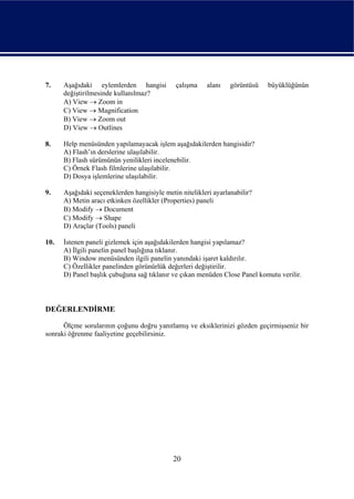 7.    Aşağıdaki eylemlerden hangisi          çalışma    alanı    görüntüsü   büyüklüğünün
      değiştirilmesinde kullanılmaz?
      A) View → Zoom in
      C) View → Magnification
      B) View → Zoom out
      D) View → Outlines

8.    Help menüsünden yapılamayacak işlem aşağıdakilerden hangisidir?
      A) Flash’ın derslerine ulaşılabilir.
      B) Flash sürümünün yenilikleri incelenebilir.
      C) Örnek Flash filmlerine ulaşılabilir.
      D) Dosya işlemlerine ulaşılabilir.

9.    Aşağıdaki seçeneklerden hangisiyle metin nitelikleri ayarlanabilir?
      A) Metin aracı etkinken özellikler (Properties) paneli
      B) Modify → Document
      C) Modify → Shape
      D) Araçlar (Tools) paneli

10.   İstenen paneli gizlemek için aşağıdakilerden hangisi yapılamaz?
      A) İlgili panelin panel başlığına tıklanır.
      B) Window menüsünden ilgili panelin yanındaki işaret kaldırılır.
      C) Özellikler panelinden görünürlük değerleri değiştirilir.
      D) Panel başlık çubuğuna sağ tıklanır ve çıkan menüden Close Panel komutu verilir.



DEĞERLENDİRME

      Ölçme sorularının çoğunu doğru yanıtlamış ve eksiklerinizi gözden geçirmişseniz bir
sonraki öğrenme faaliyetine geçebilirsiniz.




                                            20
 