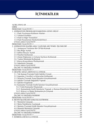 İÇİNDEKİLER


AÇIKLAMALAR ...................................................................................................................iii
GİRİŞ ....................................................................................................................................... 1
ÖĞRENME FAALİYETİ–1 .................................................................................................... 3
1. ANİMASYON PROGRAMI HAKKINDA GENEL BİLGİ ............................................... 3
   1.1. Flash Yazılımının Kullanım Alanları............................................................................ 3
   1.2. Vektörel Grafikler ......................................................................................................... 3
   1.3. Flash’ın Diğer Yetenekleri............................................................................................ 4
   1.4. Flash Nesnelerinin Hareketlendirilmesi........................................................................ 4
   UYGULAMA FAALİYETİ ................................................................................................ 6
ÖĞRENME FAALİYETİ–2 .................................................................................................... 7
2. ANİMASYON HAZIRLAMA YAZILIMLARI TEMEL İŞLEMLERİ ............................. 7
   2.1. Animasyon Yazılımını Bir CD’den Kurmak ................................................................ 7
   2.2. Boş Belge Açmak ......................................................................................................... 8
   2.3. Şablon Dosyası Açmak ................................................................................................. 9
   2.4. Panelleri Kullanmak...................................................................................................... 9
   2.5. Zaman Doğrusunu ve Çalışma Sayfasını Kullanmak ................................................. 11
   2.6. Yardım Menüsünü Kullanmak.................................................................................... 13
   2.7. Klavye Kısayollarını Özelleştirmek............................................................................ 14
   2.8. Sahnelerle Çalışmak.................................................................................................... 16
   UYGULAMA FAALİYETİ .............................................................................................. 18
   ÖLÇME VE DEĞERLENDİRME .................................................................................... 19
ÖĞRENME FAALİYETİ–3 .................................................................................................. 21
3. GRAFİK ARAÇLARINI KULLANMAK......................................................................... 21
   3.1. Tek Katman Üzerinde Farklı Şekiller Çizmek............................................................ 22
   3.2. Izgaraları, Cetvelleri ve Kılavuzları Kullanmak ......................................................... 27
   3.3. Nesneler Üzerinde Temel İşlemleri Gerçekleştirmek ................................................. 31
   3.4. Şekiller Üzerinde Değişiklik Yapmak ........................................................................ 33
   3.5. Şekilleri Gruplamak .................................................................................................... 43
   3.6. Katmanlar Üzerinde Grafik İşlemleri Gerçekleştirmek .............................................. 46
      3.6.1 Farklı Katmanlar Oluşturmak ............................................................................... 46
      3.6.2. Katmanlarda Grafik İşlemlerini Yapmak ve Katman Klasörlerini Oluşturmak .. 48
      3.6.3. Kılavuz ve Maske Katmanlarıyla Çalışmak ........................................................ 49
   UYGULAMA FAALİYETİ .............................................................................................. 54
   ÖLÇME VE DEĞERLENDİRME .................................................................................... 55
ÖĞRENME FAALİYETİ–4 .................................................................................................. 58
4. METİN İŞLEMLERİ GERÇEKLEŞTİRMEK .................................................................. 58
   4.1. Metinlerle Çalışmak.................................................................................................... 58
   4.2. Metin Niteliklerini Ayarlamak.................................................................................... 59
   4.3. Metinler Üzerinde Grafik İşlemleri Gerçekleştirmek ................................................. 61
   4.4. Dinamik Metinlerle Çalışmak ..................................................................................... 62
   UYGULAMA FAALİYETİ .............................................................................................. 67
   ÖLÇME VE DEĞERLENDİRME .................................................................................... 68
ÖĞRENME FAALİYETİ–5 .................................................................................................. 69
5. SEMBOLLERİ KULLANMAK ........................................................................................ 69

                                                                      i
 