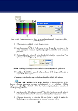 (A)                                       (B)

  Şekil 3.4: (A) Dörtgenin etrafını çevreleyen çerçevenin kaldırılması. (B) Dörtgen köşelerinin
                                       yuvarlaklaştırılması

      11- Çalışma alanına istediğiniz boyutta dörtgen çiziniz.

      12- Araç kutusundan      Oval Tool aracını seçiniz. Properties panelinde Stroke
          color seçeneğinin yanındaki çizgi kalınlığı açılır menüsünden çizgi kalınlığını
          yükseltiniz.

      13- Custom düğmesine tıklayarak açılan Stroke Style iletişim penceresinde Type
          açılır menüsünden Stipple çizgi türünü seçiniz.




    Şekil 3.5: Stroke Style iletişim penceresinde Stipple çizgi türü değerlerinin ayarlanması

      14- İstediğiniz değişiklikleri yaparak çalışma alanına farklı dolgu renklerinde ve
          çerçevelerde daireler çiziniz.

      Uygulama-3.2: Dolma kalem aracı kullanarak farklı şekillerin elde edilmesi.


             Pen Tool – Dolma Kalem Aracı: Kullanımı en farklı araçlardan biridir.
Çalışma alanında tanımlama noktaları yerleştirmenizi ve bu noktaların birbirine
bağlanmasını sağlar. Eğer noktalar kapalı bir alan oluşturacak şekilde bağlanıyorlarsa kapalı
alan dolgu rengiyle boyanır.

      1- Araç kutusundan dolma kalem aracını (           ) seçiniz. Pen ikonu yanında x işareti
         belirir. Bu işaret, bir yolun ilk noktasını yerleştirmeye hazır olduğunuzu belirtir.

      2- Çalışma sayfasının boş bir bölgesine tıklayınız. İmleç içi boş bir ok şeklini alır.
         Küçük bir çember, noktanın çalışma sayfasındaki konumunu belirtir.
                                               24
 