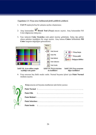 Uygulama-3.3: Fırça aracı kullanarak farklı şekillerin çizilmesi.

1- Ctrl+N tuşlarıyla boş bir çalışma sayfası oluşturunuz.


2- Araç kutusundan       Brush Tool (Fırça) aracını seçiniz. Araç kutusundan Fill
   Color düğmesine tıklayınız.

3- Fare imlecini Color Swatches renk paleti üzerine götürünüz. İmleç tüp şeklini
   alınca paletten istediğiniz bir rengi seçiniz. Araç kutusu Colors bölümünde Fill
   Color renginin değiştiğini göreceksiniz.




Şekil 3.8: Arzu edilen rengin     Şekil 3.9: Fırça aracının   Şekil 3.10: Fırça aracının
    seçildiği renk paleti               ek özellikleri             diğer özellikleri

4- Fırça aracının beş farklı modu vardır. Normal boyama işlemi için Paint Normal
   modunu seçiniz.



          Fırça aracına ait boyama modlarının işlevlerini yazınız.

         Paint Normal : ……………………………………………………………..

         Paint Fills       : ……………………………………………………………..

         Paint Behind : ……………………………………………………………….

         Paint Selection : ……………………………………………………………..

         Paint Inside      : …………………..…………………………………………




                                      26
 