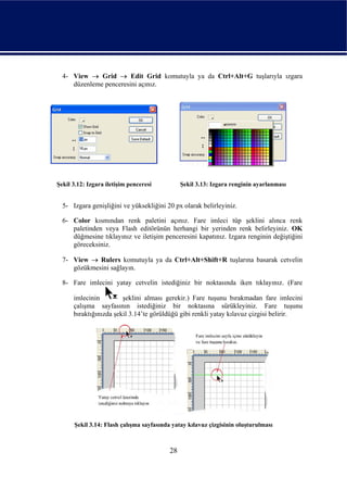 4- View → Grid → Edit Grid komutuyla ya da Ctrl+Alt+G tuşlarıyla ızgara
     düzenleme penceresini açınız.




Şekil 3.12: Izgara iletişim penceresi          Şekil 3.13: Izgara renginin ayarlanması


  5- Izgara genişliğini ve yüksekliğini 20 px olarak belirleyiniz.

  6- Color kısmından renk paletini açınız. Fare imleci tüp şeklini alınca renk
     paletinden veya Flash editörünün herhangi bir yerinden renk belirleyiniz. OK
     düğmesine tıklayınız ve iletişim penceresini kapatınız. Izgara renginin değiştiğini
     göreceksiniz.

  7- View → Rulers komutuyla ya da Ctrl+Alt+Shift+R tuşlarına basarak cetvelin
     gözükmesini sağlayın.

  8- Fare imlecini yatay cetvelin istediğiniz bir noktasında iken tıklayınız. (Fare

      imlecinin         şeklini alması gerekir.) Fare tuşunu bırakmadan fare imlecini
      çalışma sayfasının istediğiniz bir noktasına sürükleyiniz. Fare tuşunu
      bıraktığınızda şekil 3.14’te görüldüğü gibi renkli yatay kılavuz çizgisi belirir.




      Şekil 3.14: Flash çalışma sayfasında yatay kılavuz çizgisinin oluşturulması



                                          28
 
