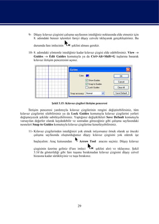 9- Düşey kılavuz çizgisini çalışma sayfasının istediğiniz noktasında elde etmeniz için
         8. adımdaki benzer işlemleri fareyi düşey cetvele tıklayarak gerçekleştiriniz. Bu

          durumda fare imlecinin         şeklini alması gerekir.

      10- 8. adımdaki yöntemle istediğiniz kadar kılavuz çizgisi elde edebilirsiniz. View →
          Guides → Edit Guides komutuyla ya da Ctrl+Alt+Shift+G tuşlarına basarak
          kılavuz iletişim penceresini açınız.




                        Şekil 3.15: Kılavuz çizgileri iletişim penceresi

      İletişim penceresi yardımıyla kılavuz çizgilerinin rengini değiştirebilirsiniz, tüm
kılavuz çizgilerini silebilirsiniz ya da Lock Guides komutuyla kılavuz çizgilerini yerleri
değişmeyecek şekilde sabitleyebilirsiniz. Yaptığınız değişiklikleri Save Default komutuyla
varsayılan değerler olarak kaydedebilir ve sonradan göreceğiniz gibi çalışma sayfasındaki
nesneleri Snap to Guides komutuyla kılavuz çizgilerine kenetleyebilirsiniz.

      11- Kılavuz çizgilerinden istediğinizi yok etmek istiyorsanız örnek olarak az önceki
          çalışma sayfasında oluşturduğunuz düşey kılavuz çizgisini yok ederek işe

          başlayalım: Araç kutusundan          Arrow Tool aracını seçiniz. Düşey kılavuz

          çizgisinin üzerine geliniz (Fare imleci        şeklini alır) ve tıklayınız. Şekil
          3.16’da gösterildiği gibi fare tuşunu bırakmadan kılavuz çizgisini düşey cetvel
          hizasına kadar sürükleyiniz ve tuşu bırakınız.




                                              29
 